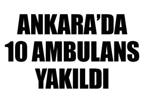 Ankara&#039;da 10 ambulans yakıldı