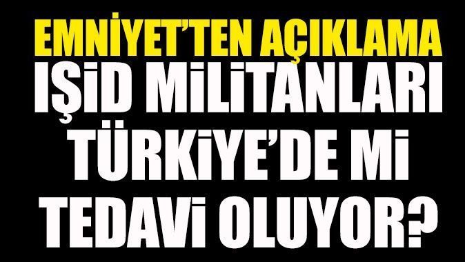 IŞİD militanları Türkiye&#039;de mi tedavi ediliyor! Emniyet&#039;ten açıklama