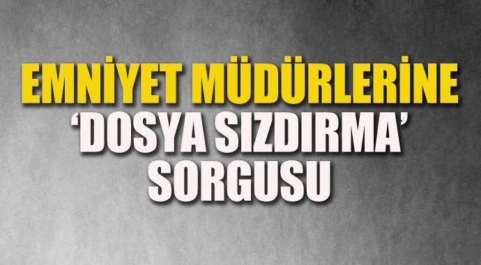 Emniyet müdürlerine &#039;dosya sızdırma&#039; sorgusu