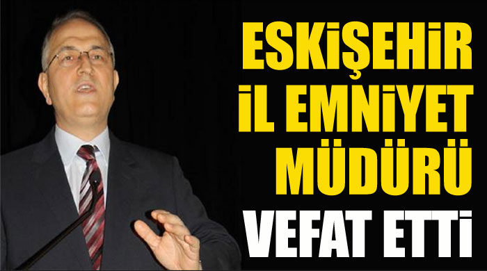Eskişehir İl Emniyet Müdürü hayatını kaybetti