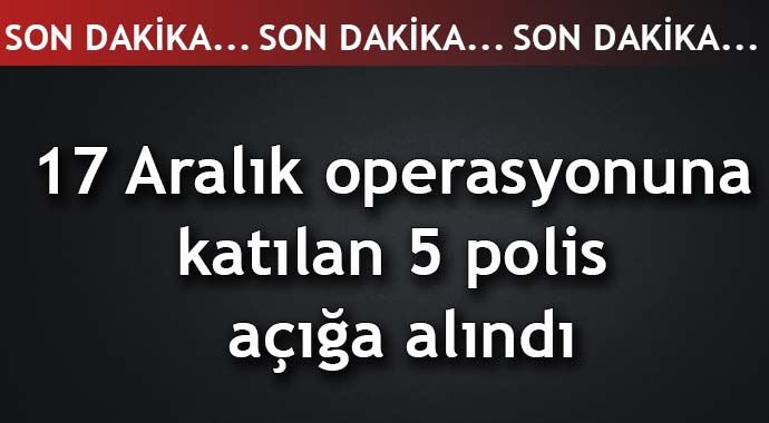 17 Aralık operasyonuna katılan 5 polis açığa alındı 17 Aralık operasyonuna katılan 5 polis açığa alındı
