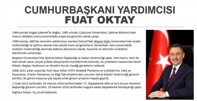 Türkiye Cumhurbaşkanı Recep Tayyip Erdoğan'ın açıkladığı kabinede Cumhurbaşkanı Yardımcısı görevine getirilen Fuat Oktay, son olarak Başbakanlık Müsteşarlığı görevinde bulunmuştu.
1964 yılında Yozgat'ın Çekerek ilçesinde doğan Oktay, 1985 yılında, Çukurova Üniversitesi İşletme Bölümü'nden mezun olduktan sonra üniversitede araştırma görevlisi olarak çalıştı. Oktay, 1990 yılında, ABD'de otomotiv sektörünün merkezi olan Detroit'teki Wayne State Üniversitesi'nde imalat mühendisliği ve işletme alanlarında yüksek lisans programlarını tamamladı.
Oktay, aynı üniversitede endüstri mühendisliği alanında doktora derecesini alarak, havacılık ve otomotiv endüstrisi alanlarında uzmanlaştı. Oktay, ABD'de kaldığı süre boyunca çeşitli şirketlerde süreç yönetimi danışmanlığı ve proje liderliği yaptı, Ford, General Motors ve Chrysler gibi firmalarda otomotiv endüstrisi üzerine çalışmalarda bulundu, bu şirketlerde ürün geliştirme ve yalın üretim projelerini yürüttü.
Hem kamu hem de özel olmak üzere, birçok şirkete danışmanlık hizmetlerinde bulunan Oktay, bu şirketlerin bazılarında Genel Müdür, Başkan Yardımcısı ve Yönetim Kurulu Üyeliği görevlerini üstlendi.
Oktay, 2000'li yılların başında Türkiye'de yaşanan ekonomik krizde işletmeler bazında kriz yönetimi alanında uzmanlaşmasının yanı sıra Beykent Üniversitesi'nde Dekan Yardımcılığı ve İşletme Bölüm Başkanlığı yaptı.
2008-2012 yılları arasında Türk Hava Yolları (THY) Stratejik Planlama ve İş Geliştirme, Satış ve Pazarlama, Üretim Planlaması ve Bilgi Teknolojilerinden sorumlu Genel Müdür Yardımcılığı görevini yürüten Oktay bu dönemde THY Teknik AŞ bünyesinde bakım-onarım, tasarım ve imalat alanlarında çeşitli ortak girişim projesini hayata geçirdi.
Oktay, ayrıca, Dış Ekonomik İlişkiler Kurulu'nda, Türk-İngiliz, Türk-Alman ve Türk- İspanyol İş Konseyleri Yürütme Kurulu üyeliklerinde bulundu. Fuat Oktay, 2 Ocak 2012 tarihinden 19 Haziran 2016 tarihine kadar TC Başbakanlık Afet ve Acil Durum Yönetimi Başkanlığı görevini yürüttü.
Oktay, 65. Hükümetin göreve başlamasının ardından 19 Haziran 2016 tarihinde Başbakanlık Müsteşarlığı görevine getirildi.
Cumhurbaşkanlığı Hükümet Sistemi'nin bugün resmen başlamasının ardından görevi sona eren ve